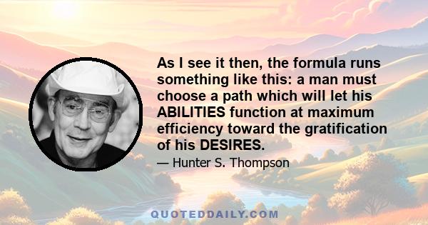 As I see it then, the formula runs something like this: a man must choose a path which will let his ABILITIES function at maximum efficiency toward the gratification of his DESIRES.