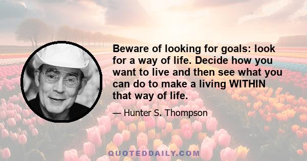 Beware of looking for goals: look for a way of life. Decide how you want to live and then see what you can do to make a living WITHIN that way of life.