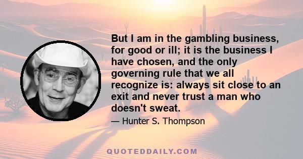 But I am in the gambling business, for good or ill; it is the business I have chosen, and the only governing rule that we all recognize is: always sit close to an exit and never trust a man who doesn't sweat.