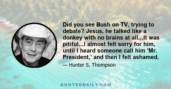 Did you see Bush on TV, trying to debate? Jesus, he talked like a donkey with no brains at all...It was pitiful...I almost felt sorry for him, until I heard someone call him 'Mr. President,' and then I felt ashamed.