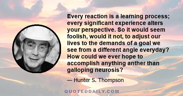 Every reaction is a learning process; every significant experience alters your perspective. So it would seem foolish, would it not, to adjust our lives to the demands of a goal we see from a different angle everyday?