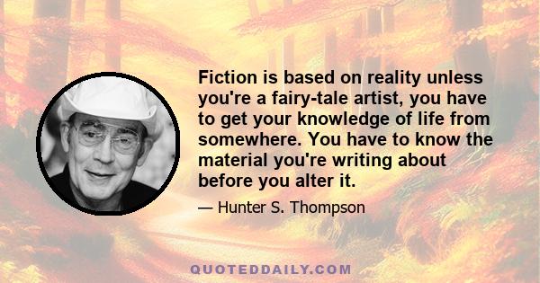 Fiction is based on reality unless you're a fairy-tale artist, you have to get your knowledge of life from somewhere. You have to know the material you're writing about before you alter it.