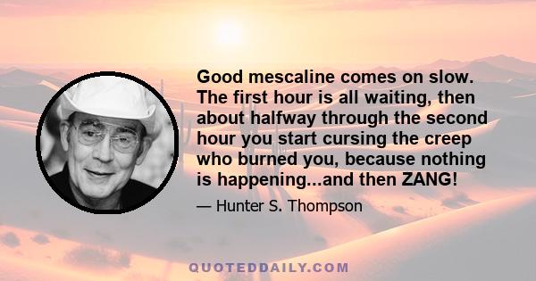 Good mescaline comes on slow. The first hour is all waiting, then about halfway through the second hour you start cursing the creep who burned you, because nothing is happening...and then ZANG!