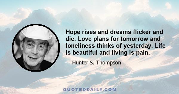 Hope rises and dreams flicker and die. Love plans for tomorrow and loneliness thinks of yesterday. Life is beautiful and living is pain.