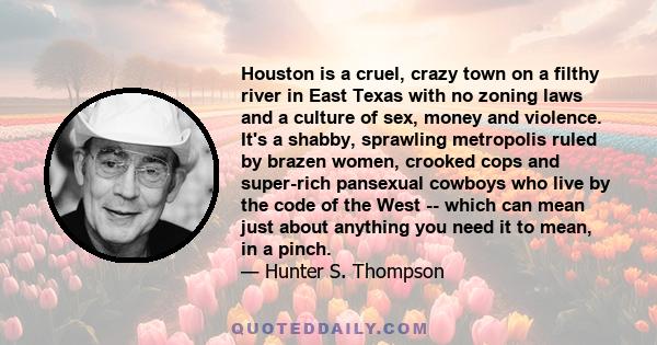 Houston is a cruel, crazy town on a filthy river in East Texas with no zoning laws and a culture of sex, money and violence. It's a shabby, sprawling metropolis ruled by brazen women, crooked cops and super-rich