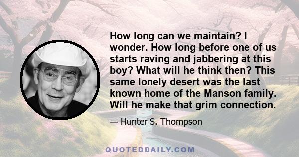 How long can we maintain? I wonder. How long before one of us starts raving and jabbering at this boy? What will he think then? This same lonely desert was the last known home of the Manson family. Will he make that