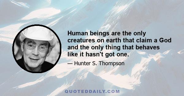 Human beings are the only creatures on earth that claim a God and the only thing that behaves like it hasn't got one.