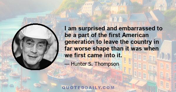 I am surprised and embarrassed to be a part of the first American generation to leave the country in far worse shape than it was when we first came into it.