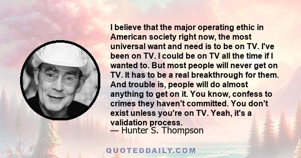 I believe that the major operating ethic in American society right now, the most universal want and need is to be on TV. I've been on TV. I could be on TV all the time if I wanted to. But most people will never get on