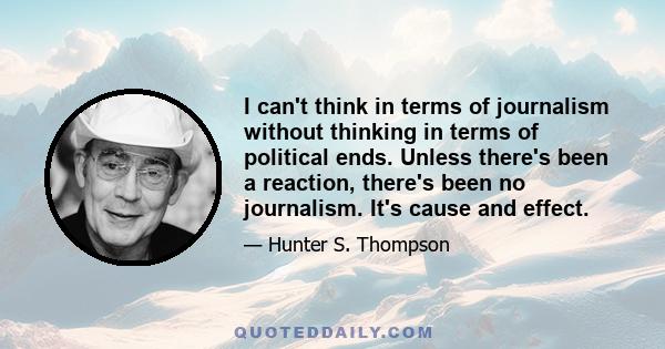 I can't think in terms of journalism without thinking in terms of political ends. Unless there's been a reaction, there's been no journalism. It's cause and effect.