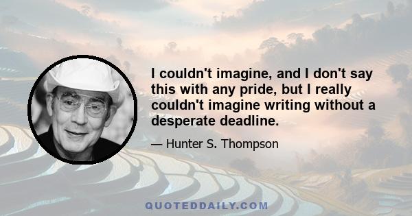 I couldn't imagine, and I don't say this with any pride, but I really couldn't imagine writing without a desperate deadline.