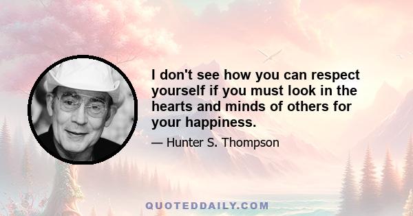 I don't see how you can respect yourself if you must look in the hearts and minds of others for your happiness.