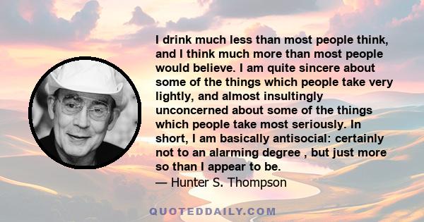 I drink much less than most people think, and I think much more than most people would believe. I am quite sincere about some of the things which people take very lightly, and almost insultingly unconcerned about some