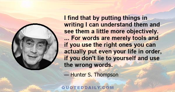 I find that by putting things in writing I can understand them and see them a little more objectively. ... For words are merely tools and if you use the right ones you can actually put even your life in order, if you