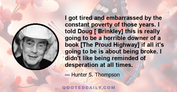 I got tired and embarrassed by the constant poverty of those years. I told Doug [ Brinkley] this is really going to be a horrible downer of a book [The Proud Highway] if all it's going to be is about being broke. I