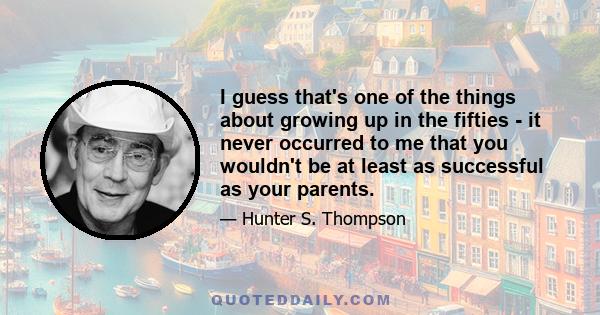 I guess that's one of the things about growing up in the fifties - it never occurred to me that you wouldn't be at least as successful as your parents.