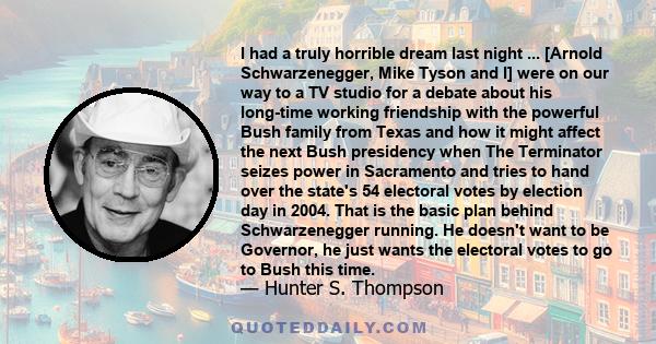 I had a truly horrible dream last night ... [Arnold Schwarzenegger, Mike Tyson and I] were on our way to a TV studio for a debate about his long-time working friendship with the powerful Bush family from Texas and how