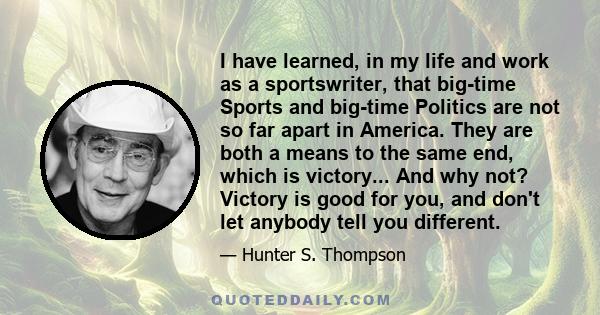 I have learned, in my life and work as a sportswriter, that big-time Sports and big-time Politics are not so far apart in America. They are both a means to the same end, which is victory... And why not? Victory is good