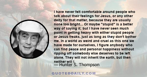 I have never felt comfortable around people who talk about their feelings for Jesus, or any other deity for that matter, because they are usually none too bright... Or maybe stupid is a better way of saying it; but I