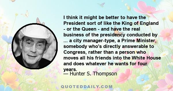 I think it might be better to have the President sort of like the King of England - or the Queen - and have the real business of the presidency conducted by ... a city manager-type, a Prime Minister, somebody who's