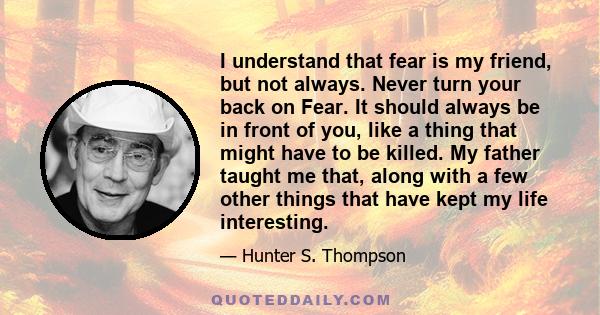 I understand that fear is my friend, but not always. Never turn your back on Fear. It should always be in front of you, like a thing that might have to be killed. My father taught me that, along with a few other things