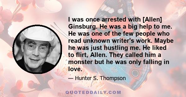 I was once arrested with [Allen] Ginsburg. He was a big help to me. He was one of the few people who read unknown writer's work. Maybe he was just hustling me. He liked to flirt, Allen. They called him a monster but he