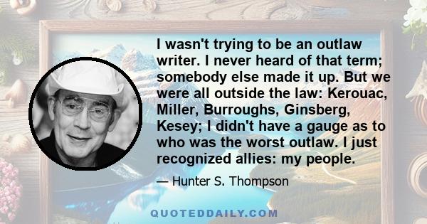 I wasn't trying to be an outlaw writer. I never heard of that term; somebody else made it up. But we were all outside the law: Kerouac, Miller, Burroughs, Ginsberg, Kesey; I didn't have a gauge as to who was the worst