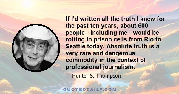 If I'd written all the truth I knew for the past ten years, about 600 people - including me - would be rotting in prison cells from Rio to Seattle today. Absolute truth is a very rare and dangerous commodity in the