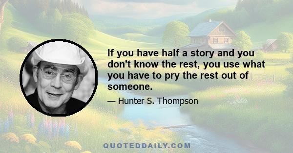 If you have half a story and you don't know the rest, you use what you have to pry the rest out of someone.