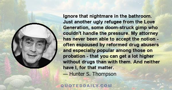 Ignore that nightmare in the bathroom. Just another ugly refugee from the Love Generation, some doom-struck gimp who couldn't handle the pressure. My attorney has never been able to accept the notion - often espoused by 