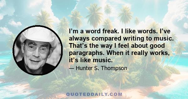 I’m a word freak. I like words. I’ve always compared writing to music. That’s the way I feel about good paragraphs. When it really works, it’s like music.