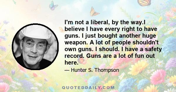 I'm not a liberal, by the way.I believe I have every right to have guns. I just bought another huge weapon. A lot of people shouldn't own guns. I should. I have a safety record. Guns are a lot of fun out here.