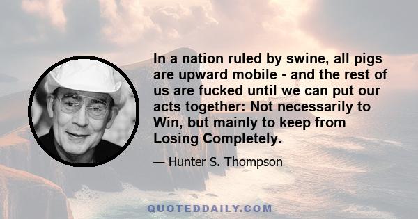 In a nation ruled by swine, all pigs are upward mobile - and the rest of us are fucked until we can put our acts together: Not necessarily to Win, but mainly to keep from Losing Completely.