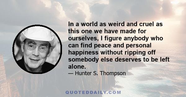 In a world as weird and cruel as this one we have made for ourselves, I figure anybody who can find peace and personal happiness without ripping off somebody else deserves to be left alone.