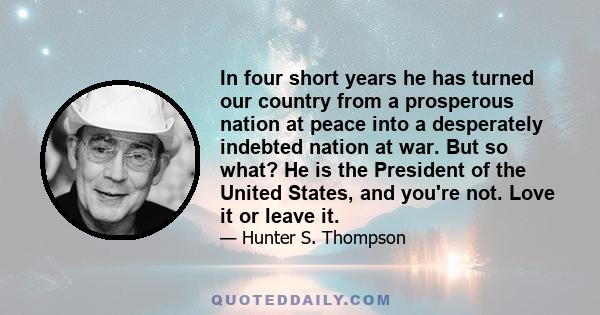 In four short years he has turned our country from a prosperous nation at peace into a desperately indebted nation at war. But so what? He is the President of the United States, and you're not. Love it or leave it.