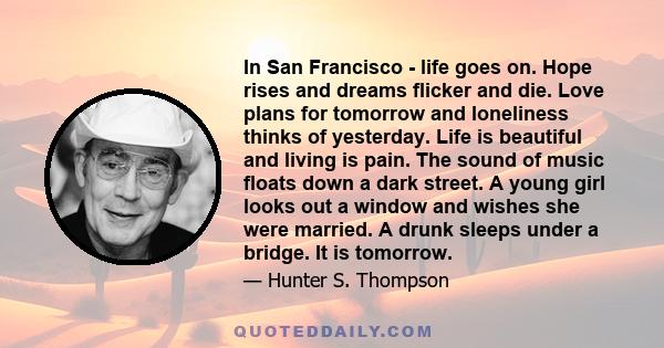 In San Francisco - life goes on. Hope rises and dreams flicker and die. Love plans for tomorrow and loneliness thinks of yesterday. Life is beautiful and living is pain. The sound of music floats down a dark street. A