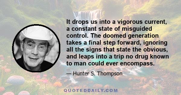 It drops us into a vigorous current, a constant state of misguided control. The doomed generation takes a final step forward, ignoring all the signs that state the obvious, and leaps into a trip no drug known to man