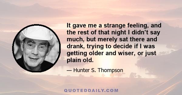 It gave me a strange feeling, and the rest of that night I didn’t say much, but merely sat there and drank, trying to decide if I was getting older and wiser, or just plain old.