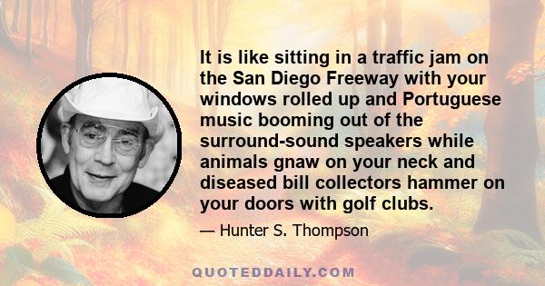 It is like sitting in a traffic jam on the San Diego Freeway with your windows rolled up and Portuguese music booming out of the surround-sound speakers while animals gnaw on your neck and diseased bill collectors