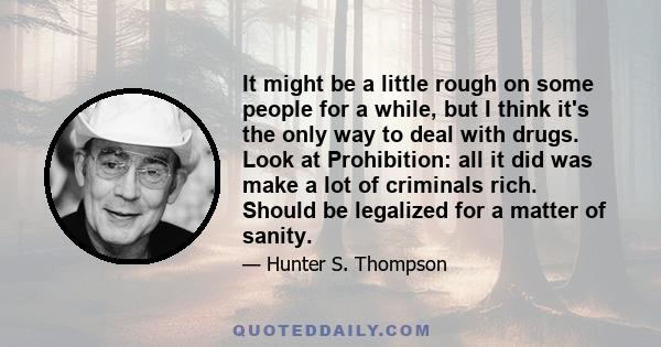 It might be a little rough on some people for a while, but I think it's the only way to deal with drugs. Look at Prohibition: all it did was make a lot of criminals rich. Should be legalized for a matter of sanity.