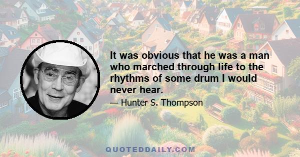 It was obvious that he was a man who marched through life to the rhythms of some drum I would never hear.