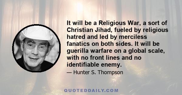 It will be a Religious War, a sort of Christian Jihad, fueled by religious hatred and led by merciless fanatics on both sides. It will be guerilla warfare on a global scale, with no front lines and no identifiable enemy.