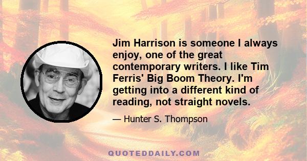 Jim Harrison is someone I always enjoy, one of the great contemporary writers. I like Tim Ferris' Big Boom Theory. I'm getting into a different kind of reading, not straight novels.