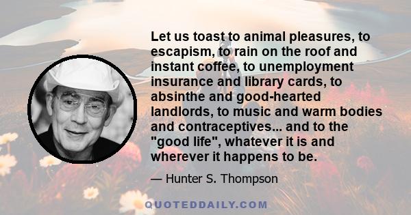 Let us toast to animal pleasures, to escapism, to rain on the roof and instant coffee, to unemployment insurance and library cards, to absinthe and good-hearted landlords, to music and warm bodies and contraceptives...