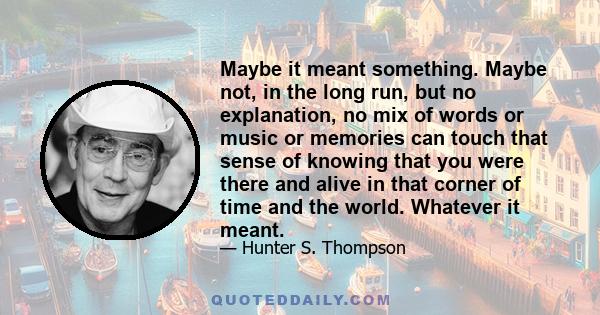 Maybe it meant something. Maybe not, in the long run, but no explanation, no mix of words or music or memories can touch that sense of knowing that you were there and alive in that corner of time and the world. Whatever 