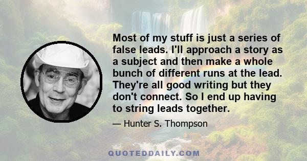 Most of my stuff is just a series of false leads. I'll approach a story as a subject and then make a whole bunch of different runs at the lead. They're all good writing but they don't connect. So I end up having to