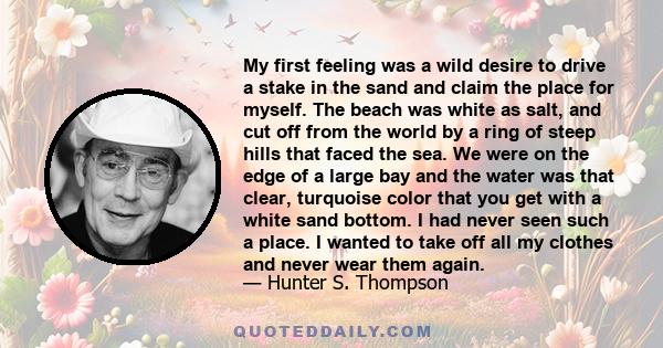 My first feeling was a wild desire to drive a stake in the sand and claim the place for myself. The beach was white as salt, and cut off from the world by a ring of steep hills that faced the sea. We were on the edge of 