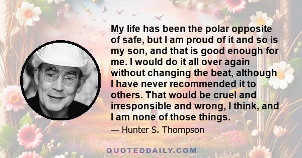 My life has been the polar opposite of safe, but I am proud of it and so is my son, and that is good enough for me. I would do it all over again without changing the beat, although I have never recommended it to others. 