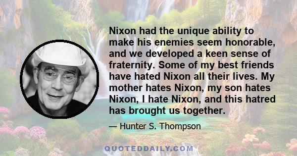 Nixon had the unique ability to make his enemies seem honorable, and we developed a keen sense of fraternity. Some of my best friends have hated Nixon all their lives. My mother hates Nixon, my son hates Nixon, I hate