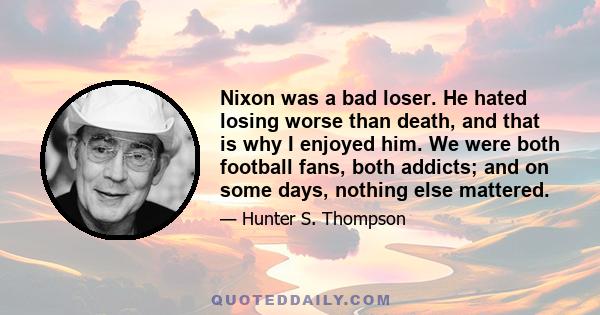 Nixon was a bad loser. He hated losing worse than death, and that is why I enjoyed him. We were both football fans, both addicts; and on some days, nothing else mattered.